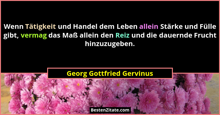 Wenn Tätigkeit und Handel dem Leben allein Stärke und Fülle gibt, vermag das Maß allein den Reiz und die dauernde Frucht hi... - Georg Gottfried Gervinus