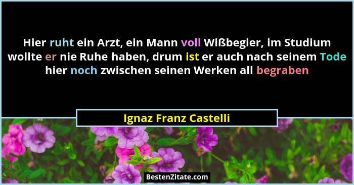 Hier ruht ein Arzt, ein Mann voll Wißbegier, im Studium wollte er nie Ruhe haben, drum ist er auch nach seinem Tode hier noch z... - Ignaz Franz Castelli