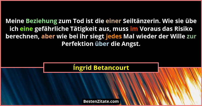 Meine Beziehung zum Tod ist die einer Seiltänzerin. Wie sie übe ich eine gefährliche Tätigkeit aus, muss im Voraus das Risiko bere... - Íngrid Betancourt