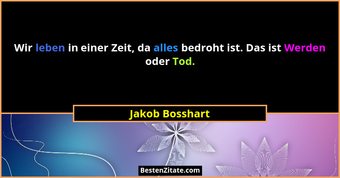 Wir leben in einer Zeit, da alles bedroht ist. Das ist Werden oder Tod.... - Jakob Bosshart