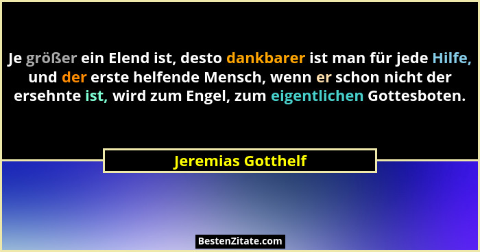 Je größer ein Elend ist, desto dankbarer ist man für jede Hilfe, und der erste helfende Mensch, wenn er schon nicht der ersehnte i... - Jeremias Gotthelf