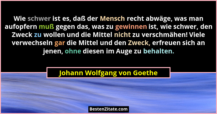 Wie schwer ist es, daß der Mensch recht abwäge, was man aufopfern muß gegen das, was zu gewinnen ist, wie schwer, den Zwe... - Johann Wolfgang von Goethe