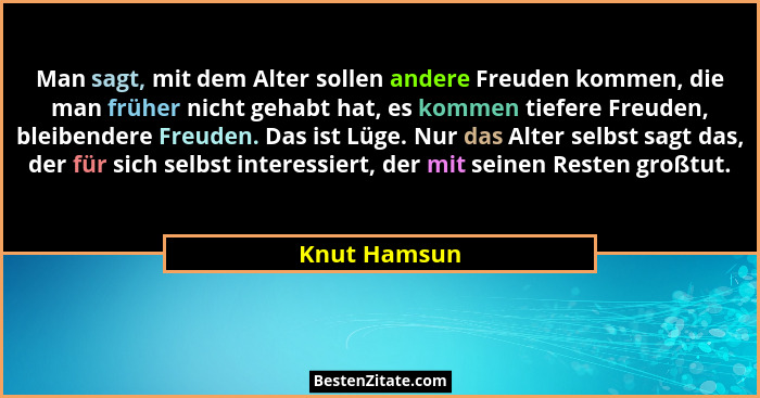 Man sagt, mit dem Alter sollen andere Freuden kommen, die man früher nicht gehabt hat, es kommen tiefere Freuden, bleibendere Freuden. D... - Knut Hamsun