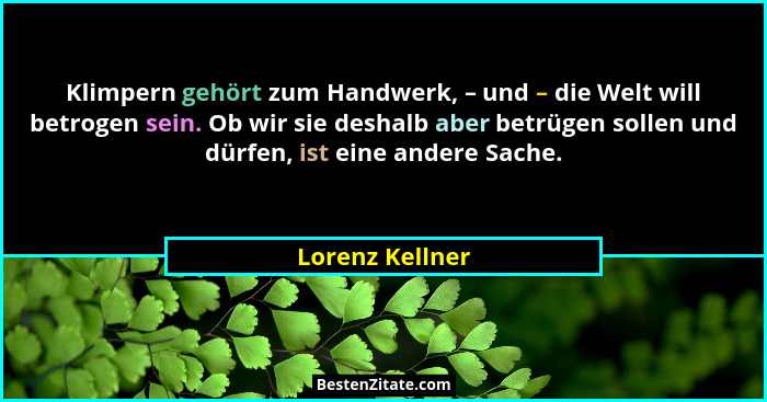 Klimpern gehört zum Handwerk, – und – die Welt will betrogen sein. Ob wir sie deshalb aber betrügen sollen und dürfen, ist eine ander... - Lorenz Kellner