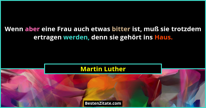 Wenn aber eine Frau auch etwas bitter ist, muß sie trotzdem ertragen werden, denn sie gehört ins Haus.... - Martin Luther