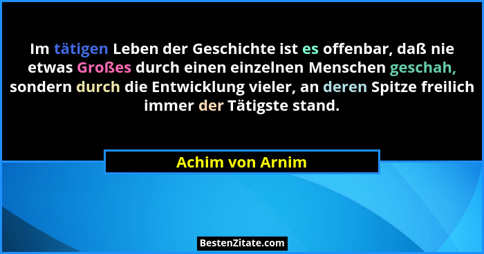 Im tätigen Leben der Geschichte ist es offenbar, daß nie etwas Großes durch einen einzelnen Menschen geschah, sondern durch die Entw... - Achim von Arnim