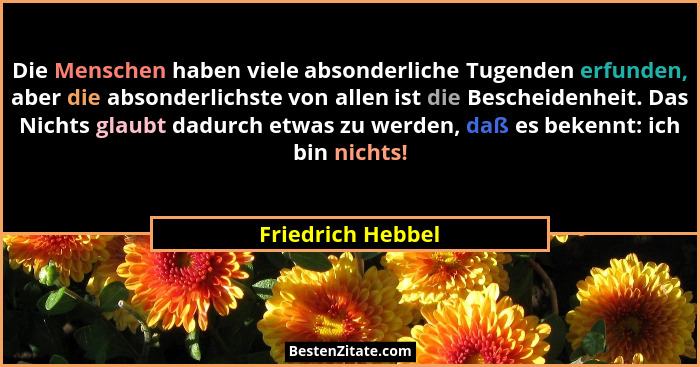Die Menschen haben viele absonderliche Tugenden erfunden, aber die absonderlichste von allen ist die Bescheidenheit. Das Nichts gla... - Friedrich Hebbel