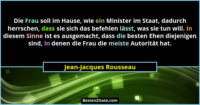 Die Frau soll im Hause, wie ein Minister im Staat, dadurch herrschen, dass sie sich das befehlen lässt, was sie tun will. In d... - Jean-Jacques Rousseau