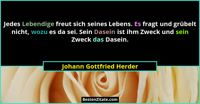 Jedes Lebendige freut sich seines Lebens. Es fragt und grübelt nicht, wozu es da sei. Sein Dasein ist ihm Zweck und sein Zwe... - Johann Gottfried Herder