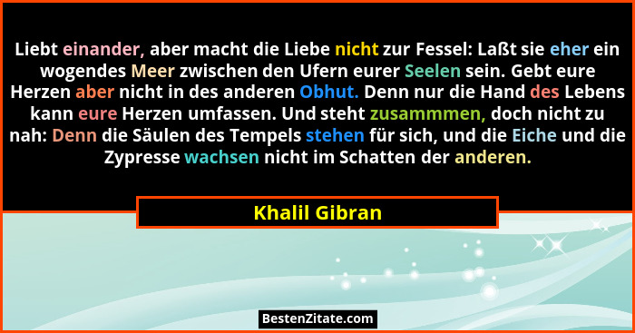 Liebt einander, aber macht die Liebe nicht zur Fessel: Laßt sie eher ein wogendes Meer zwischen den Ufern eurer Seelen sein. Gebt eure... - Khalil Gibran