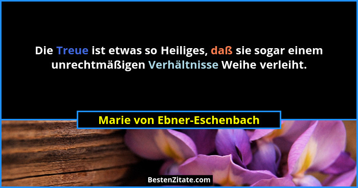 Die Treue ist etwas so Heiliges, daß sie sogar einem unrechtmäßigen Verhältnisse Weihe verleiht.... - Marie von Ebner-Eschenbach