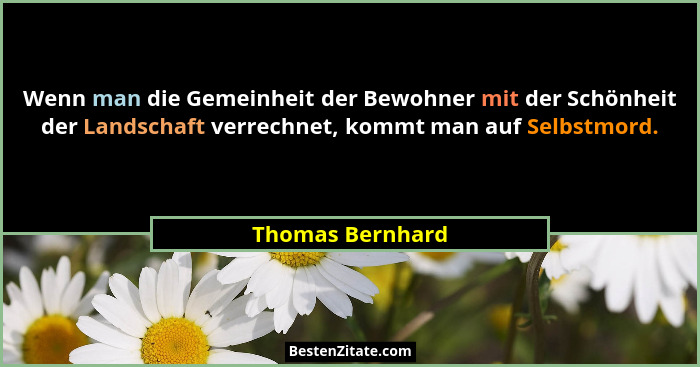 Wenn man die Gemeinheit der Bewohner mit der Schönheit der Landschaft verrechnet, kommt man auf Selbstmord.... - Thomas Bernhard