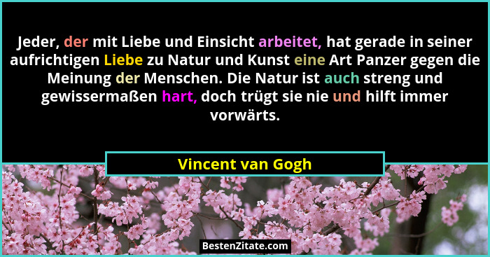 Jeder, der mit Liebe und Einsicht arbeitet, hat gerade in seiner aufrichtigen Liebe zu Natur und Kunst eine Art Panzer gegen die Me... - Vincent van Gogh
