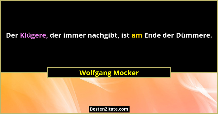 Der Klügere, der immer nachgibt, ist am Ende der Dümmere.... - Wolfgang Mocker