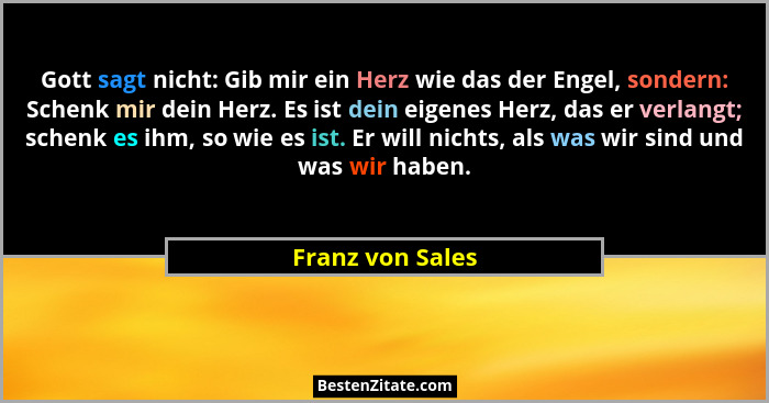 Gott sagt nicht: Gib mir ein Herz wie das der Engel, sondern: Schenk mir dein Herz. Es ist dein eigenes Herz, das er verlangt; schen... - Franz von Sales