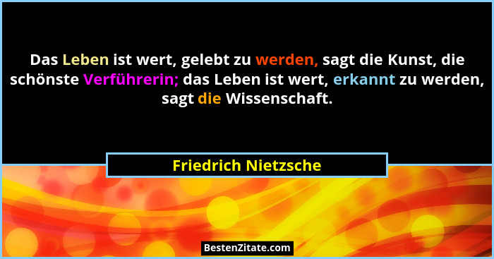 Das Leben ist wert, gelebt zu werden, sagt die Kunst, die schönste Verführerin; das Leben ist wert, erkannt zu werden, sagt die... - Friedrich Nietzsche