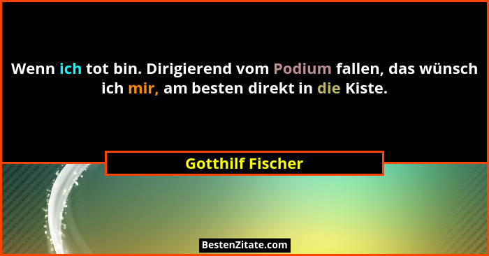 Wenn ich tot bin. Dirigierend vom Podium fallen, das wünsch ich mir, am besten direkt in die Kiste.... - Gotthilf Fischer