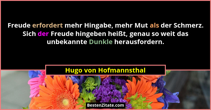 Freude erfordert mehr Hingabe, mehr Mut als der Schmerz. Sich der Freude hingeben heißt, genau so weit das unbekannte Dunkle h... - Hugo von Hofmannsthal