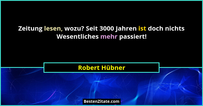 Zeitung lesen, wozu? Seit 3000 Jahren ist doch nichts Wesentliches mehr passiert!... - Robert Hübner