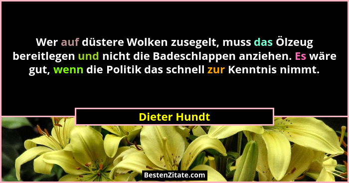 Wer auf düstere Wolken zusegelt, muss das Ölzeug bereitlegen und nicht die Badeschlappen anziehen. Es wäre gut, wenn die Politik das sc... - Dieter Hundt