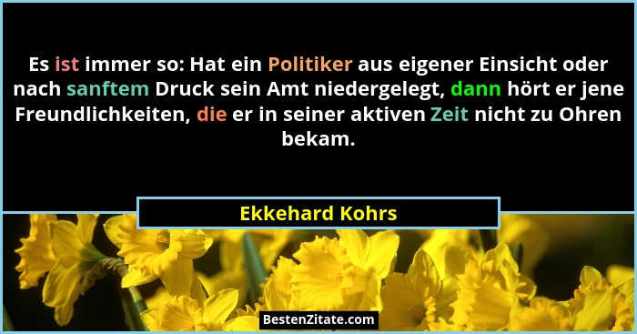 Es ist immer so: Hat ein Politiker aus eigener Einsicht oder nach sanftem Druck sein Amt niedergelegt, dann hört er jene Freundlichke... - Ekkehard Kohrs