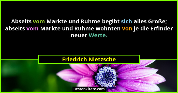 Abseits vom Markte und Ruhme begibt sich alles Große; abseits vom Markte und Ruhme wohnten von je die Erfinder neuer Werte.... - Friedrich Nietzsche