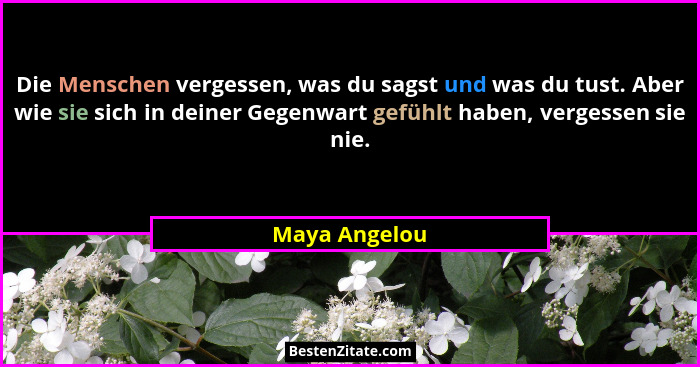 Die Menschen vergessen, was du sagst und was du tust. Aber wie sie sich in deiner Gegenwart gefühlt haben, vergessen sie nie.... - Maya Angelou