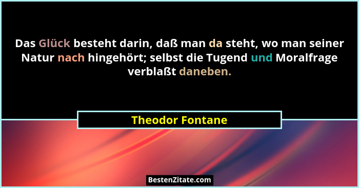Das Glück besteht darin, daß man da steht, wo man seiner Natur nach hingehört; selbst die Tugend und Moralfrage verblaßt daneben.... - Theodor Fontane