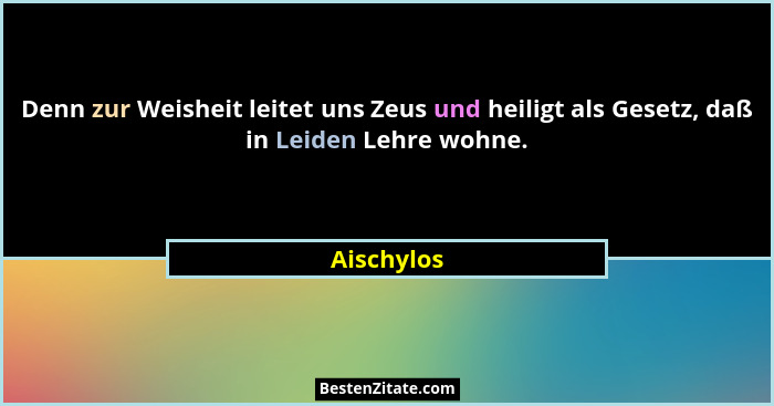 Denn zur Weisheit leitet uns Zeus und heiligt als Gesetz, daß in Leiden Lehre wohne.... - Aischylos