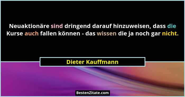 Neuaktionäre sind dringend darauf hinzuweisen, dass die Kurse auch fallen können - das wissen die ja noch gar nicht.... - Dieter Kauffmann