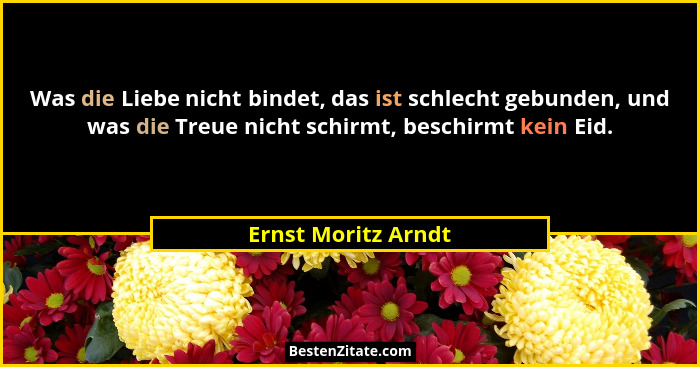 Was die Liebe nicht bindet, das ist schlecht gebunden, und was die Treue nicht schirmt, beschirmt kein Eid.... - Ernst Moritz Arndt