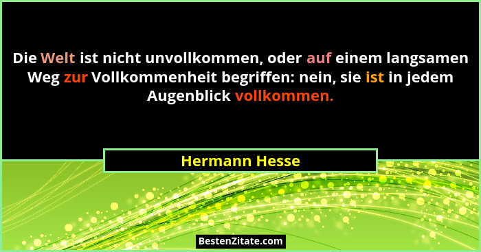 Die Welt ist nicht unvollkommen, oder auf einem langsamen Weg zur Vollkommenheit begriffen: nein, sie ist in jedem Augenblick vollkomm... - Hermann Hesse