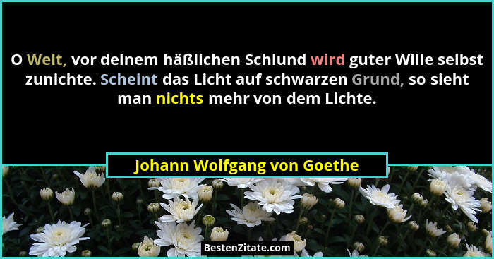 O Welt, vor deinem häßlichen Schlund wird guter Wille selbst zunichte. Scheint das Licht auf schwarzen Grund, so sieht ma... - Johann Wolfgang von Goethe