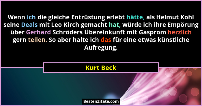 Wenn ich die gleiche Entrüstung erlebt hätte, als Helmut Kohl seine Deals mit Leo Kirch gemacht hat, würde ich ihre Empörung über Gerhard... - Kurt Beck