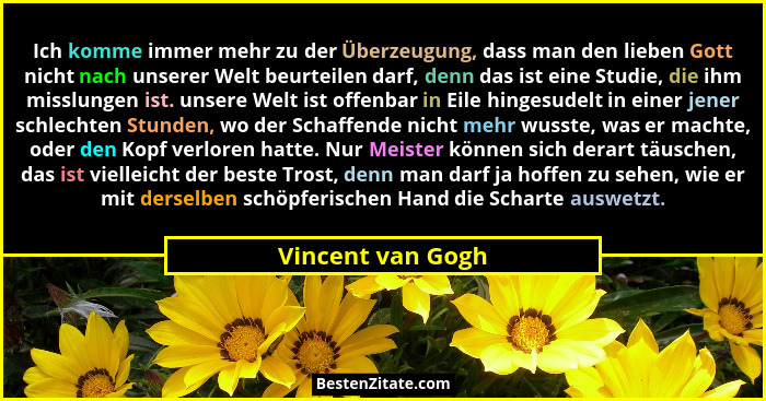 Ich komme immer mehr zu der Überzeugung, dass man den lieben Gott nicht nach unserer Welt beurteilen darf, denn das ist eine Studie... - Vincent van Gogh