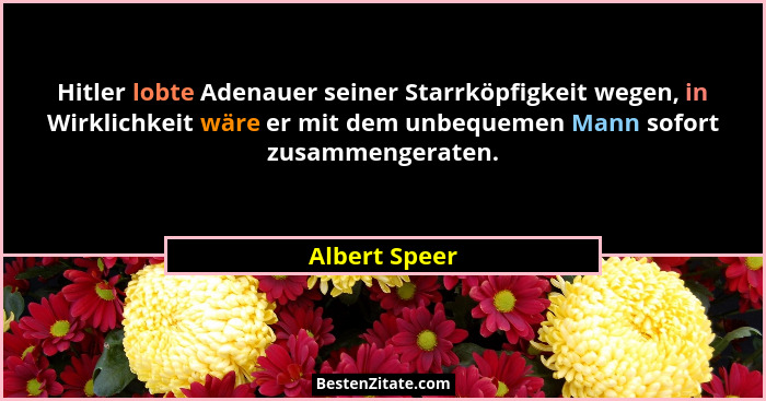 Hitler lobte Adenauer seiner Starrköpfigkeit wegen, in Wirklichkeit wäre er mit dem unbequemen Mann sofort zusammengeraten.... - Albert Speer