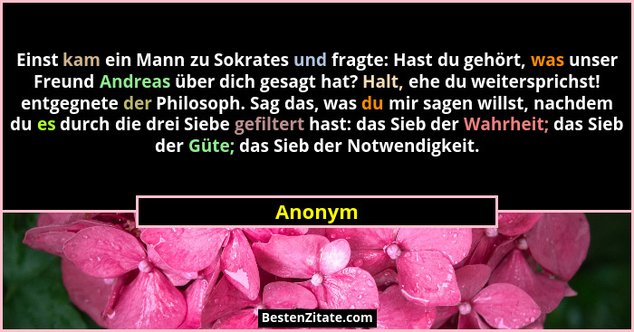 Einst kam ein Mann zu Sokrates und fragte: Hast du gehört, was unser Freund Andreas über dich gesagt hat? Halt, ehe du weitersprichst! entgeg... - Anonym