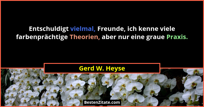 Entschuldigt vielmal, Freunde, ich kenne viele farbenprächtige Theorien, aber nur eine graue Praxis.... - Gerd W. Heyse