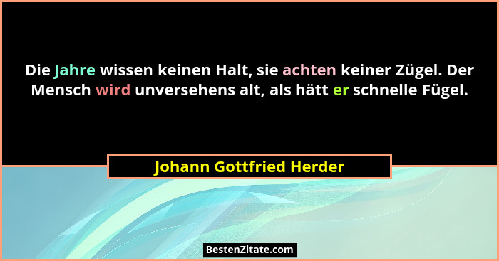 Die Jahre wissen keinen Halt, sie achten keiner Zügel. Der Mensch wird unversehens alt, als hätt er schnelle Fügel.... - Johann Gottfried Herder
