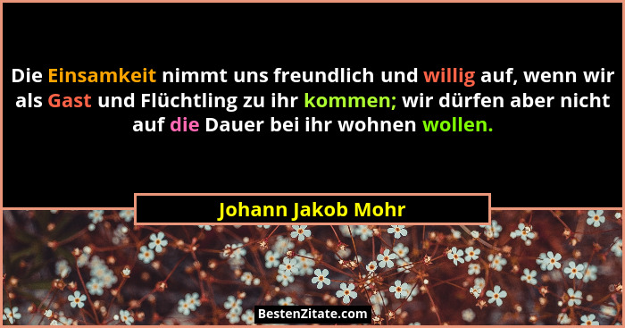 Die Einsamkeit nimmt uns freundlich und willig auf, wenn wir als Gast und Flüchtling zu ihr kommen; wir dürfen aber nicht auf die... - Johann Jakob Mohr