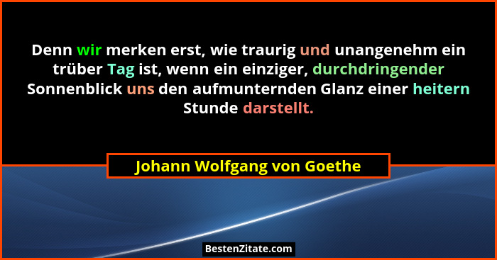 Denn wir merken erst, wie traurig und unangenehm ein trüber Tag ist, wenn ein einziger, durchdringender Sonnenblick uns d... - Johann Wolfgang von Goethe