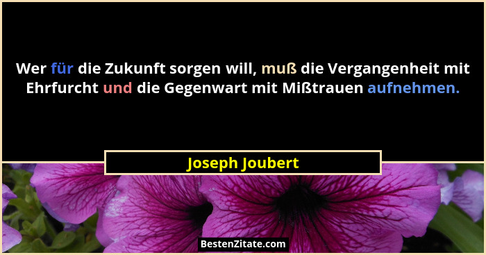 Wer für die Zukunft sorgen will, muß die Vergangenheit mit Ehrfurcht und die Gegenwart mit Mißtrauen aufnehmen.... - Joseph Joubert
