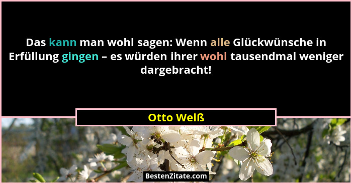 Das kann man wohl sagen: Wenn alle Glückwünsche in Erfüllung gingen – es würden ihrer wohl tausendmal weniger dargebracht!... - Otto Weiß