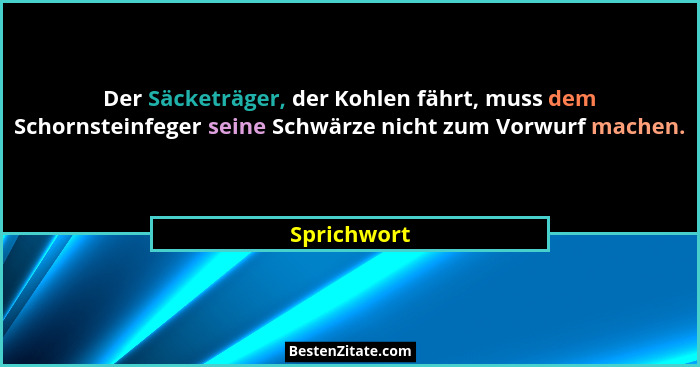 Der Säcketräger, der Kohlen fährt, muss dem Schornsteinfeger seine Schwärze nicht zum Vorwurf machen.... - Sprichwort