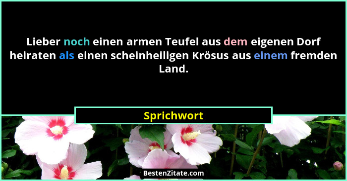 Lieber noch einen armen Teufel aus dem eigenen Dorf heiraten als einen scheinheiligen Krösus aus einem fremden Land.... - Sprichwort