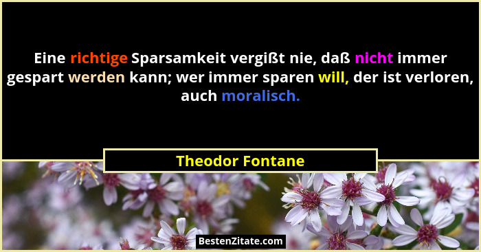 Eine richtige Sparsamkeit vergißt nie, daß nicht immer gespart werden kann; wer immer sparen will, der ist verloren, auch moralisch.... - Theodor Fontane