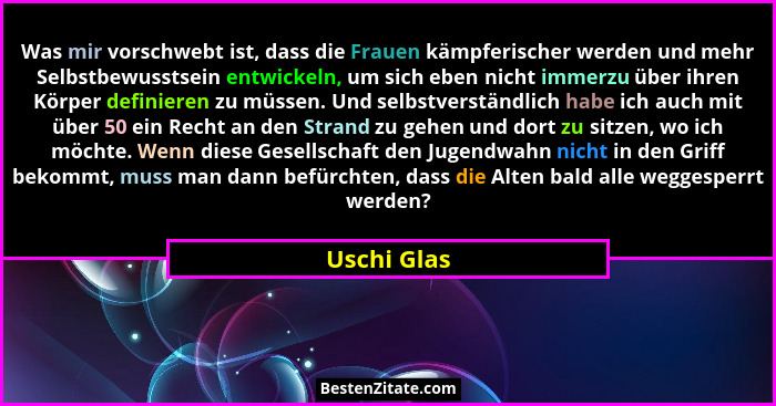 Was mir vorschwebt ist, dass die Frauen kämpferischer werden und mehr Selbstbewusstsein entwickeln, um sich eben nicht immerzu über ihren... - Uschi Glas