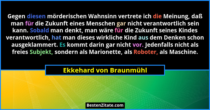 Gegen diesen mörderischen Wahnsinn vertrete ich die Meinung, daß man für die Zukunft eines Menschen gar nicht verantwortlich... - Ekkehard von Braunmühl
