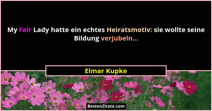 My Fair Lady hatte ein echtes Heiratsmotiv: sie wollte seine Bildung verjubeln...... - Elmar Kupke