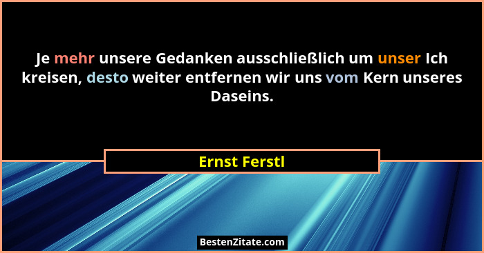 Je mehr unsere Gedanken ausschließlich um unser Ich kreisen, desto weiter entfernen wir uns vom Kern unseres Daseins.... - Ernst Ferstl